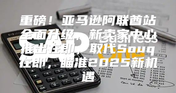 重磅！亚马逊阿联酋站全面升级，新卖家中心推出在即，取代Souq在即，瞄准2025新机遇