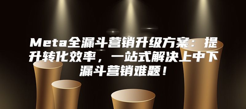 Meta全漏斗营销升级方案：提升转化效率，一站式解决上中下漏斗营销难题！