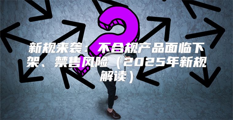 新规来袭：不合规产品面临下架、禁售风险2025年新规解读