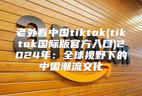 老外看中国tiktok(tiktok国际版官方入口)2025年：全球视野下的中国潮流文化