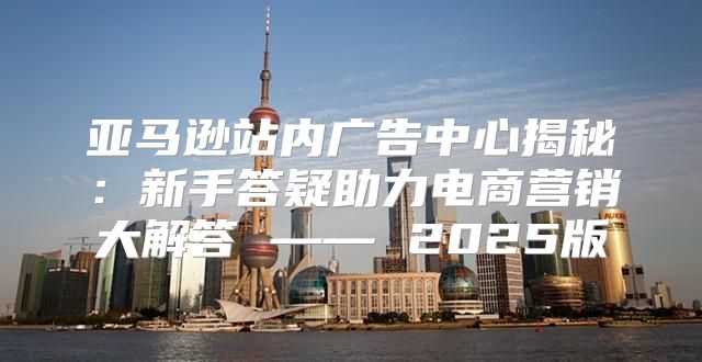 亚马逊站内广告中心揭秘：新手答疑助力电商营销大解答 —— 2025版