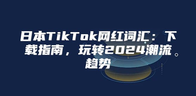 日本TikTok网红词汇：下载指南，玩转2025潮流趋势