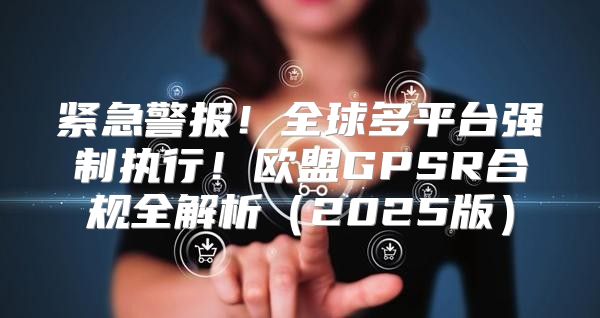 紧急警报！全球多平台强制执行！欧盟GPSR合规全解析2025版