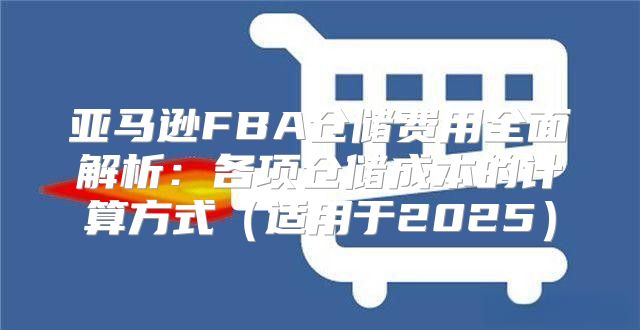 亚马逊FBA仓储费用全面解析：各项仓储成本的计算方式适用于2025