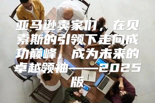 亚马逊卖家们，在贝索斯的引领下走向成功巅峰，成为未来的卓越领袖——2025版