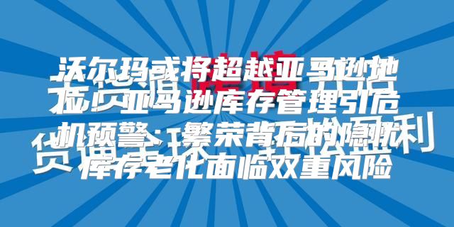 沃尔玛或将超越亚马逊地位！亚马逊库存管理引危机预警：繁荣背后的隐忧 库存老化面临双重风险