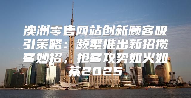 澳洲零售网站创新顾客吸引策略：频繁推出新招揽客妙招，抢客攻势如火如荼2025