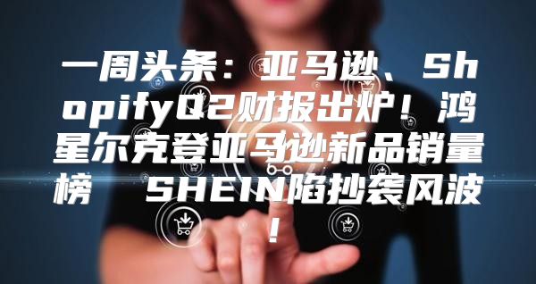 一周头条：亚马逊、ShopifyQ2财报出炉！鸿星尔克登亚马逊新品销量榜  SHEIN陷抄袭风波！