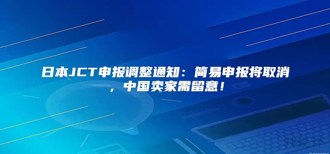 日本JCT申报调整通知：简易申报将取消，中国卖家需留意！