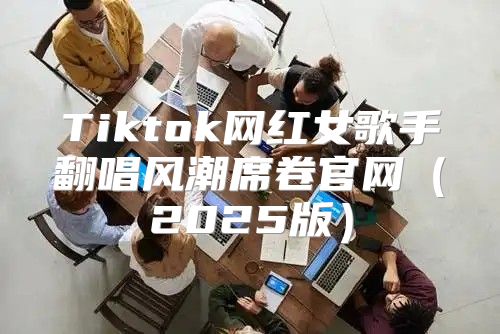 Tiktok网红女歌手翻唱风潮席卷官网2025版