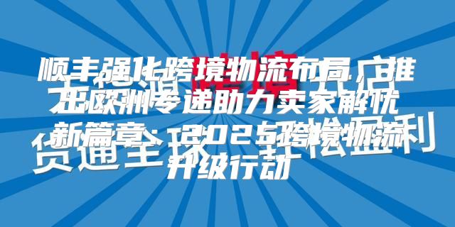 顺丰强化跨境物流布局，推出欧洲专递助力卖家解忧新篇章：2025跨境物流升级行动