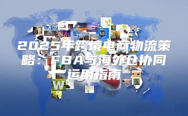 2025年跨境电商物流策略：FBA与海外仓协同运用指南