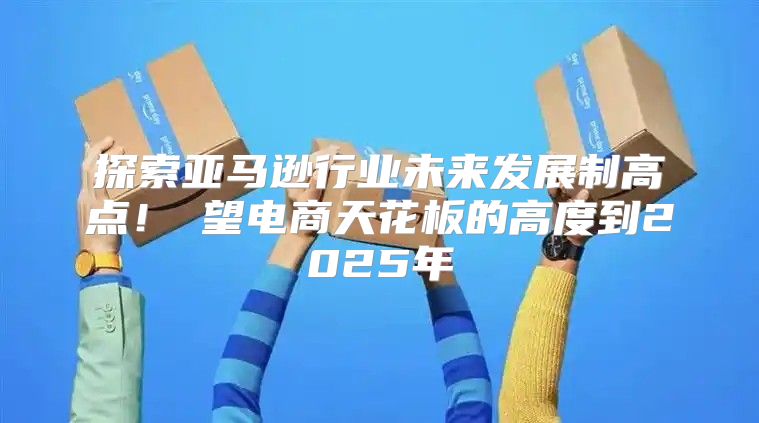 探索亚马逊行业未来发展制高点！瞭望电商天花板的高度到2025年