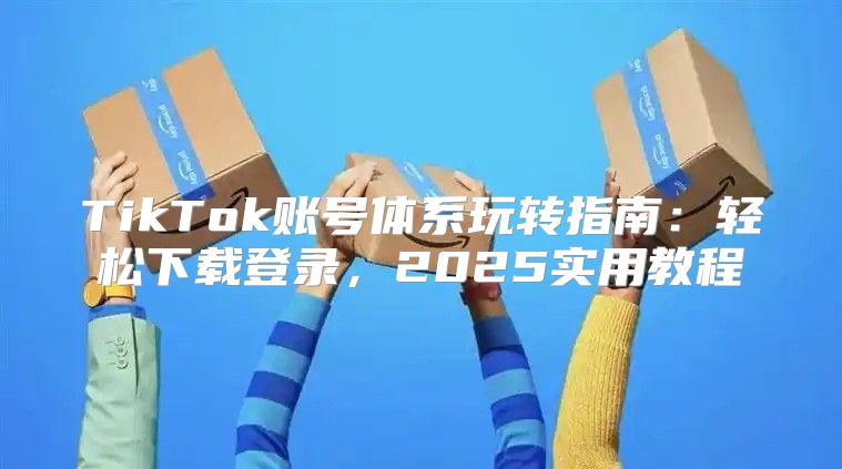TikTok账号体系玩转指南：轻松下载登录，2025实用教程