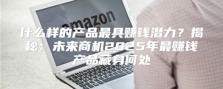 什么样的产品最具赚钱潜力？揭秘：未来商机2025年最赚钱产品藏身何处