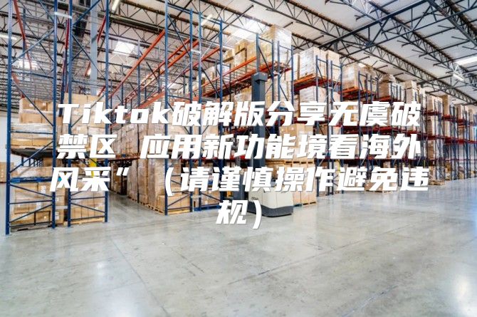 Tiktok破解版分享无虞破禁区 应用新功能境看海外风采”请谨慎操作避免违规