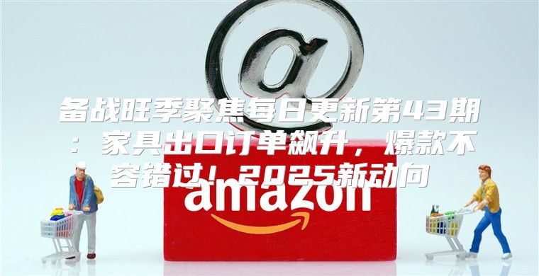 备战旺季聚焦每日更新第43期：家具出口订单飙升，爆款不容错过！2025新动向