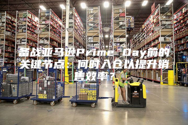 备战亚马逊Prime Day前的关键节点：何时入仓以提升销售效率？