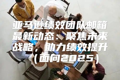亚马逊绩效团队邮箱最新动态：聚焦未来战略，助力绩效提升面向2025