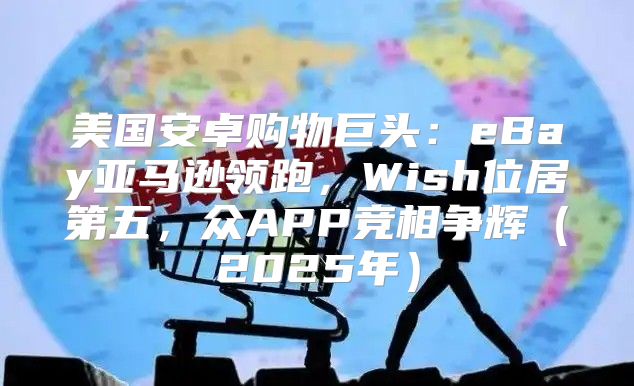 美国安卓购物巨头：eBay亚马逊领跑，Wish位居第五，众APP竞相争辉2025年