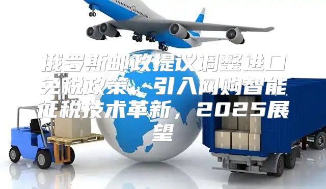 俄罗斯邮政提议调整进口免税政策，引入网购智能征税技术革新，2025展望