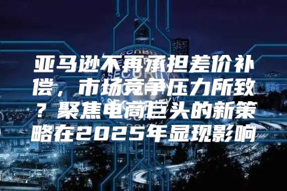 亚马逊不再承担差价补偿，市场竞争压力所致？聚焦电商巨头的新策略在2025年显现影响