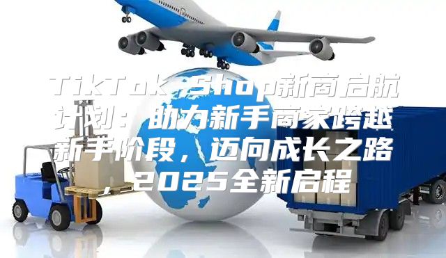 TikTok Shop新商启航计划：助力新手商家跨越新手阶段，迈向成长之路，2025全新启程