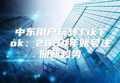 中东用户玩转TikTok：2025年账号注册新趋势
