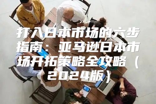 打入日本市场的六步指南：亚马逊日本市场开拓策略全攻略2025版