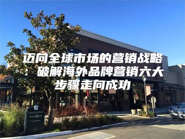 迈向全球市场的营销战略：破解海外品牌营销六大步骤走向成功