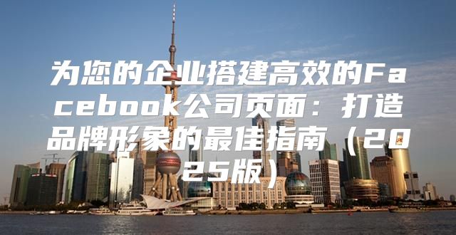 为您的企业搭建高效的Facebook公司页面：打造品牌形象的最佳指南2025版