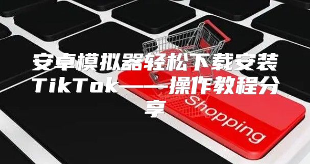 安卓模拟器轻松下载安装TikTok——操作教程分享