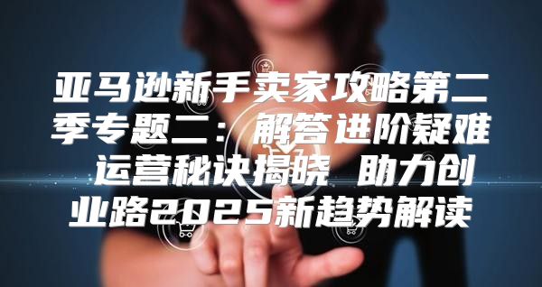 亚马逊新手卖家攻略第二季专题二：解答进阶疑难 运营秘诀揭晓 助力创业路2025新趋势解读