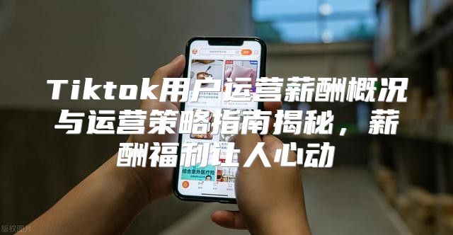 Tiktok用户运营薪酬概况与运营策略指南揭秘，薪酬福利让人心动