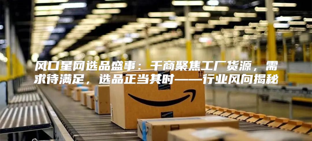风口星网选品盛事：千商聚焦工厂货源，需求待满足，选品正当其时——行业风向揭秘