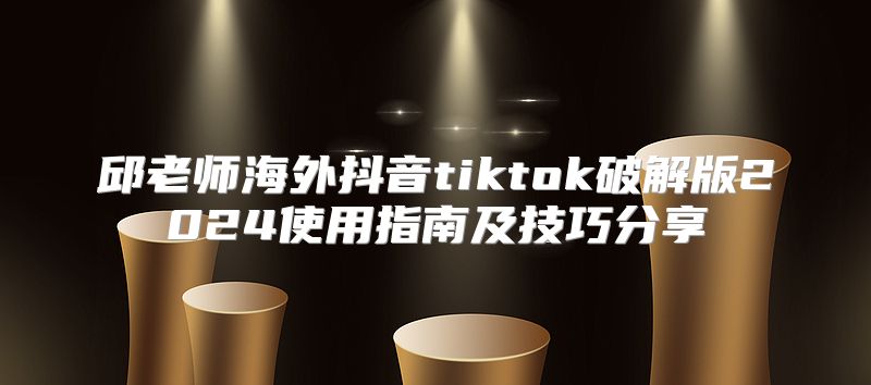 邱老师海外抖音tiktok破解版2025使用指南及技巧分享
