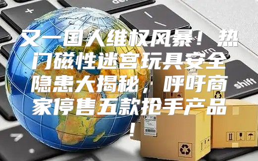 又一国人维权风暴！热门磁性迷宫玩具安全隐患大揭秘，呼吁商家停售五款抢手产品！