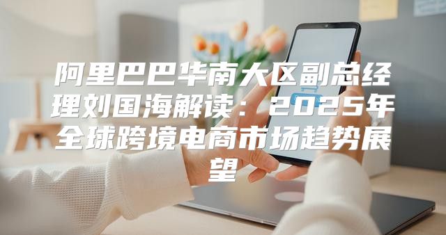 阿里巴巴华南大区副总经理刘国海解读：2025年全球跨境电商市场趋势展望