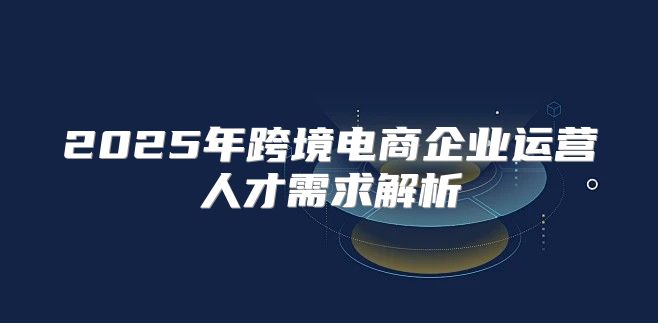 2025年跨境电商企业运营人才需求解析