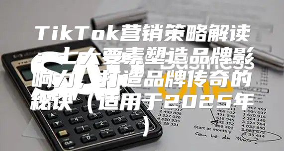 TikTok营销策略解读：七大要素塑造品牌影响力，打造品牌传奇的秘诀适用于2025年