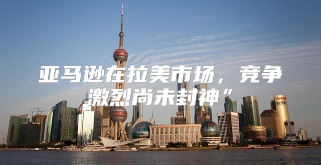亚马逊在拉美市场，竞争激烈尚未封神”
