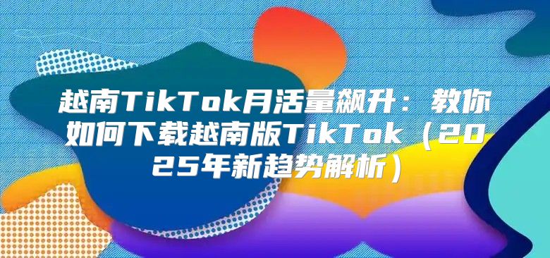 越南TikTok月活量飙升：教你如何下载越南版TikTok2025年新趋势解析
