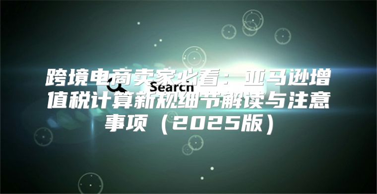 跨境电商卖家必看：亚马逊增值税计算新规细节解读与注意事项2025版