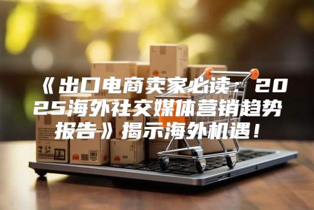 出口电商卖家必读：2025海外社交媒体营销趋势报告揭示海外机遇！