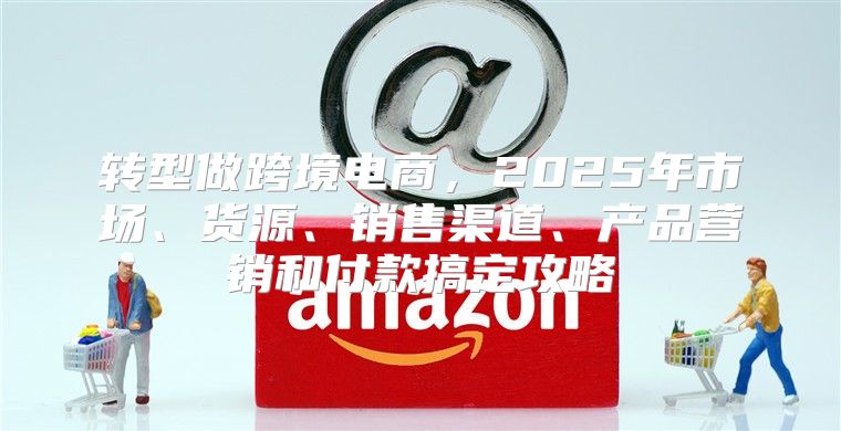 转型做跨境电商，2025年市场、货源、销售渠道、产品营销和付款搞定攻略