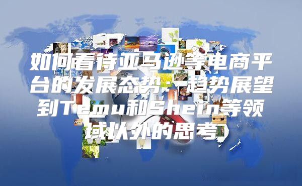 如何看待亚马逊等电商平台的发展态势：趋势展望到Temu和Shein等领域以外的思考