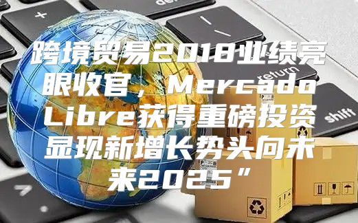 跨境贸易2018业绩亮眼收官，MercadoLibre获得重磅投资显现新增长势头向未来2025”