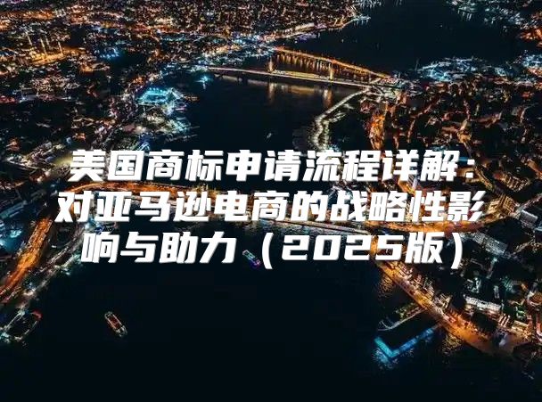 美国商标申请流程详解：对亚马逊电商的战略性影响与助力2025版