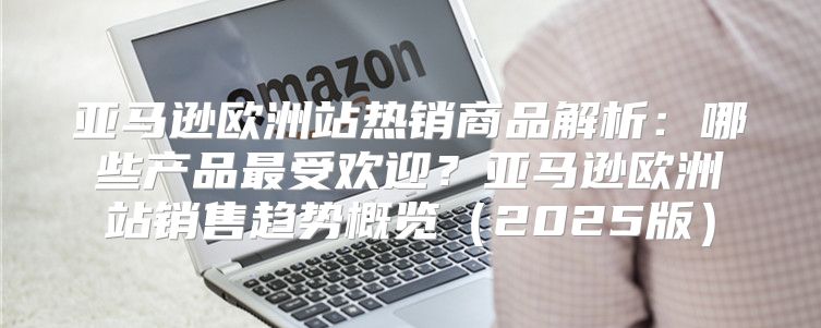 亚马逊欧洲站热销商品解析：哪些产品最受欢迎？亚马逊欧洲站销售趋势概览2025版