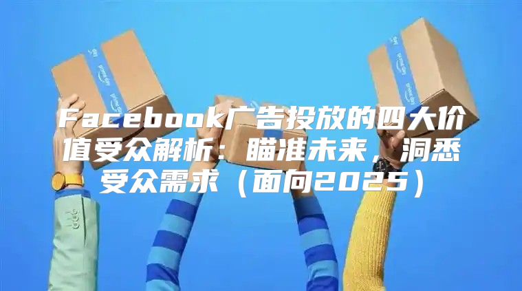 Facebook广告投放的四大价值受众解析：瞄准未来，洞悉受众需求面向2025